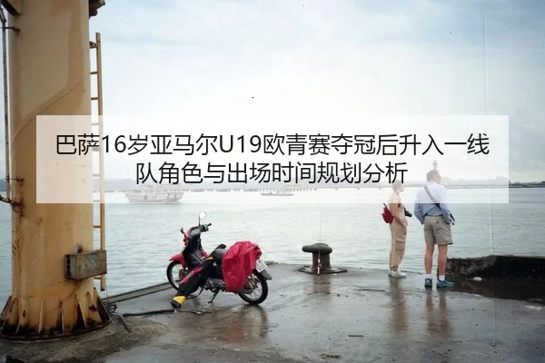 巴萨16岁亚马尔U19欧青赛夺冠后升入一线队角色与出场时间规划分析